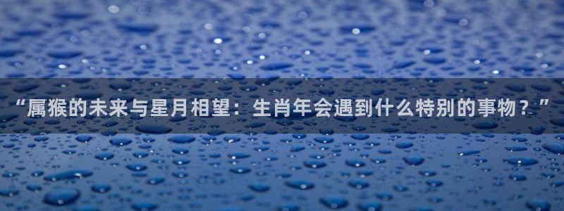 威廉希尔(williamhill)体育在线注册：“属猴的未来与星月相望：生肖年会遇到什么特别的事物？”