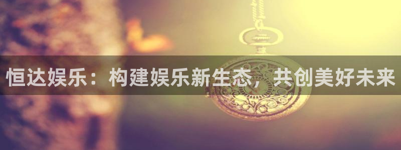 下载威廉希尔(williamhill)：恒达娱乐：构建娱乐新生态，共创美好未来