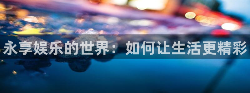威廉希尔(williamhill)下载地址：永享娱乐的世界：如何让生活更精彩